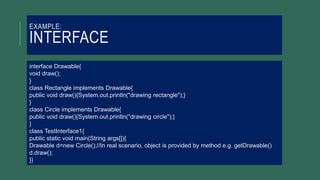 EXAMPLE:
INTERFACE
interface Drawable{
void draw();
}
class Rectangle implements Drawable{
public void draw(){System.out.println("drawing rectangle");}
}
class Circle implements Drawable{
public void draw(){System.out.println("drawing circle");}
}
class TestInterface1{
public static void main(String args[]){
Drawable d=new Circle();//In real scenario, object is provided by method e.g. getDrawable()
d.draw();
}}
 