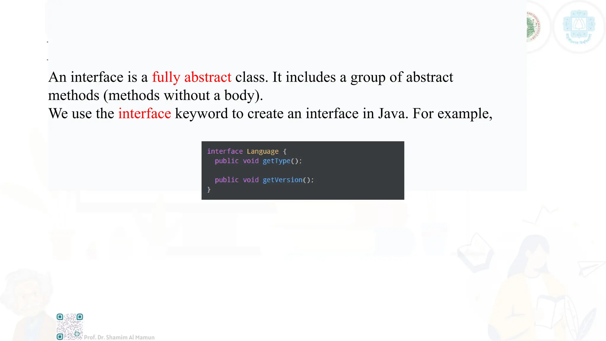 Interface
An interface is a fully abstract class. It includes a group of abstract
methods (methods without a body).
We use the interface keyword to create an interface in Java. For example,
 