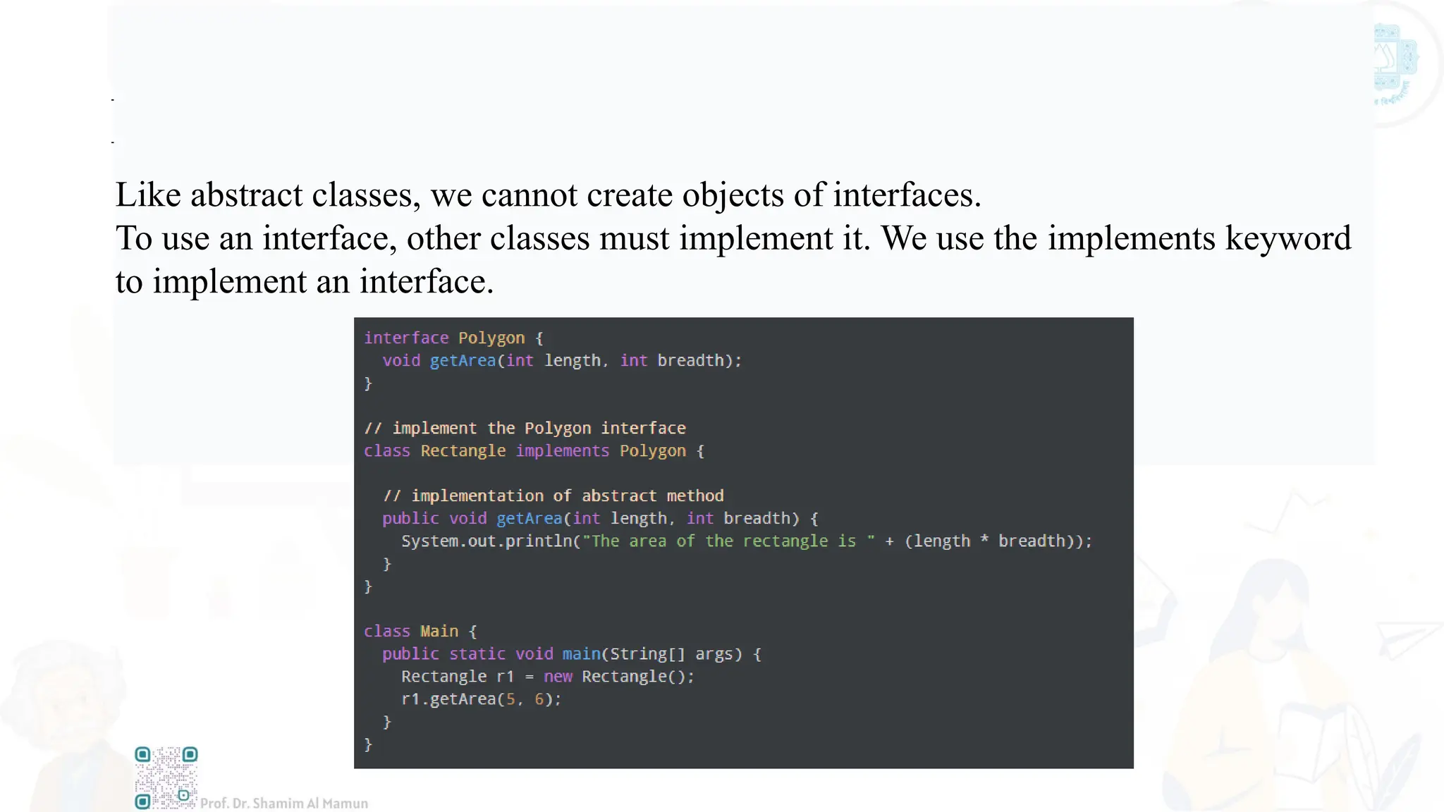 Implementing an Interface
Like abstract classes, we cannot create objects of interfaces.
To use an interface, other classes must implement it. We use the implements keyword
to implement an interface.
 