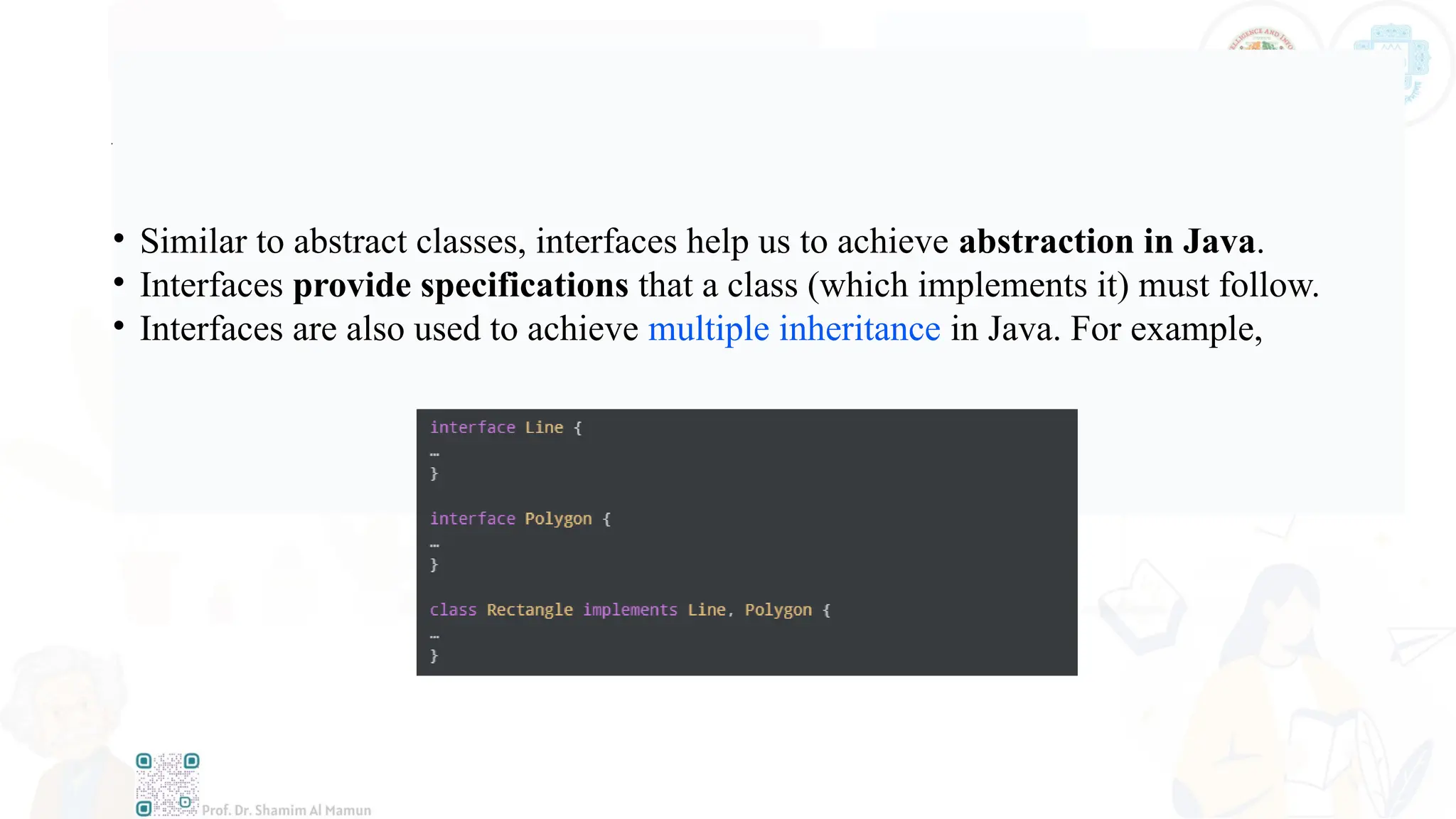 Advantages of Interface in Java
• Similar to abstract classes, interfaces help us to achieve abstraction in Java.
• Interfaces provide specifications that a class (which implements it) must follow.
• Interfaces are also used to achieve multiple inheritance in Java. For example,
 