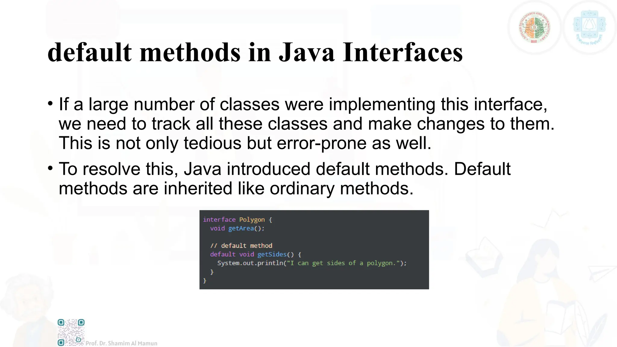 default methods in Java Interfaces
• If a large number of classes were implementing this interface,
we need to track all these classes and make changes to them.
This is not only tedious but error-prone as well.
• To resolve this, Java introduced default methods. Default
methods are inherited like ordinary methods.
 
