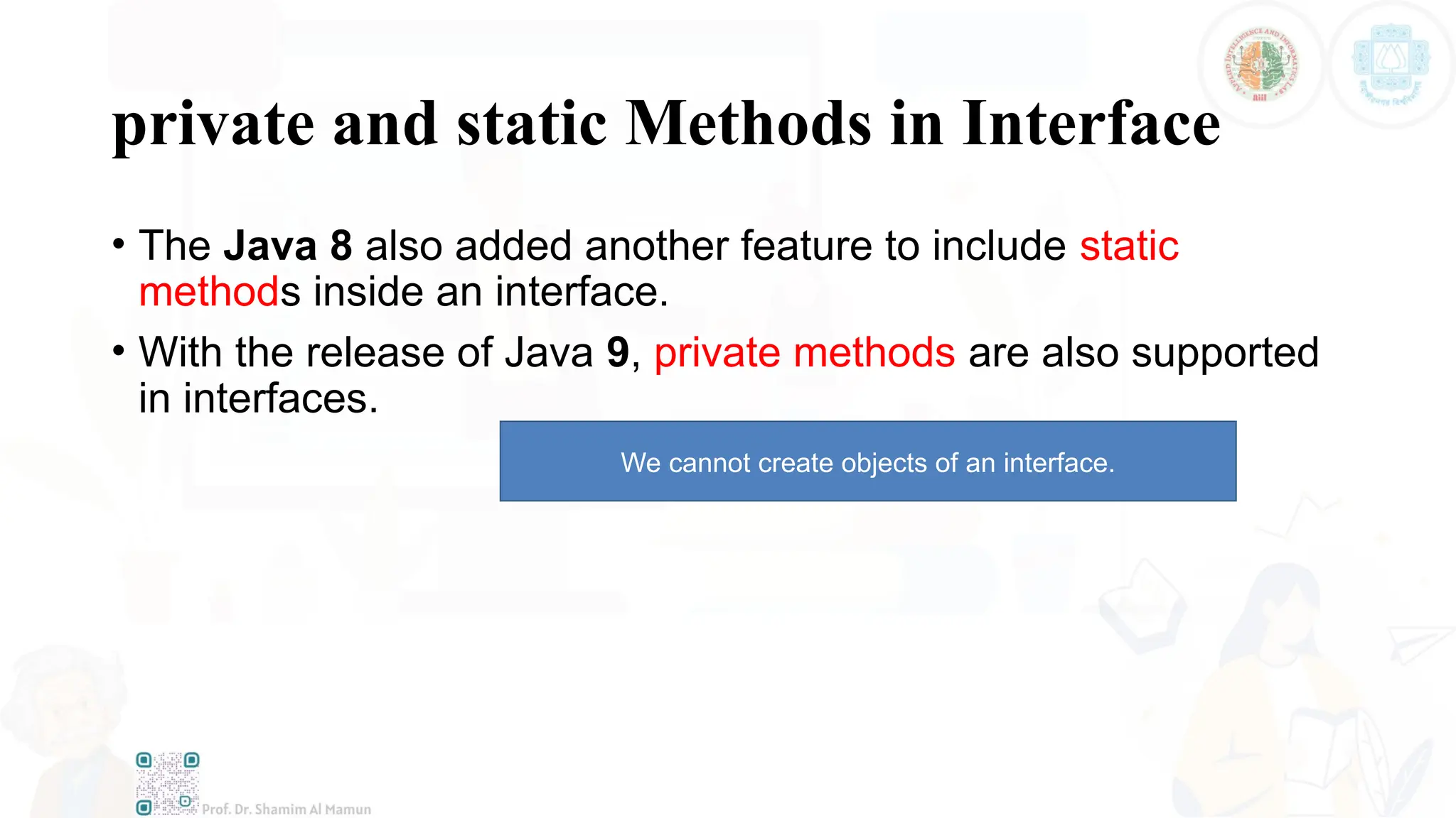 private and static Methods in Interface
• The Java 8 also added another feature to include static
methods inside an interface.
• With the release of Java 9, private methods are also supported
in interfaces.
We cannot create objects of an interface.
 