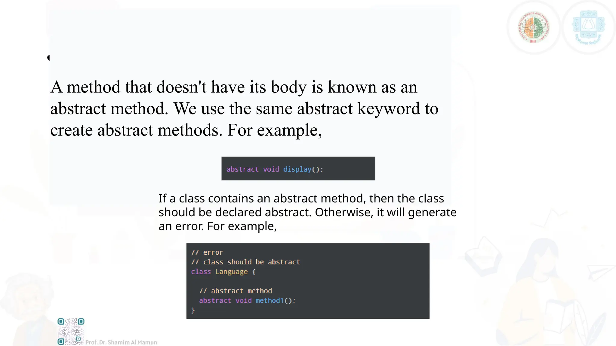 Java Abstract Method
A method that doesn't have its body is known as an
abstract method. We use the same abstract keyword to
create abstract methods. For example,
If a class contains an abstract method, then the class
should be declared abstract. Otherwise, it will generate
an error. For example,
 