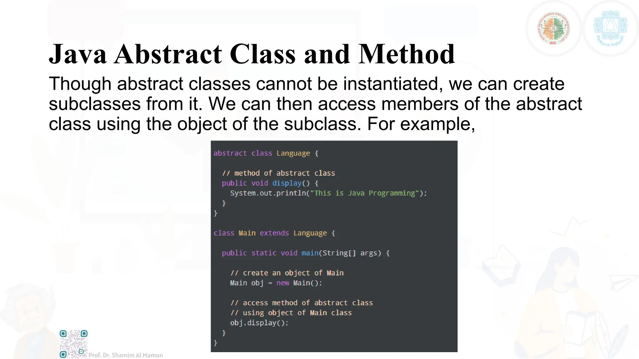 Java Abstract Class and Method
Though abstract classes cannot be instantiated, we can create
subclasses from it. We can then access members of the abstract
class using the object of the subclass. For example,
 