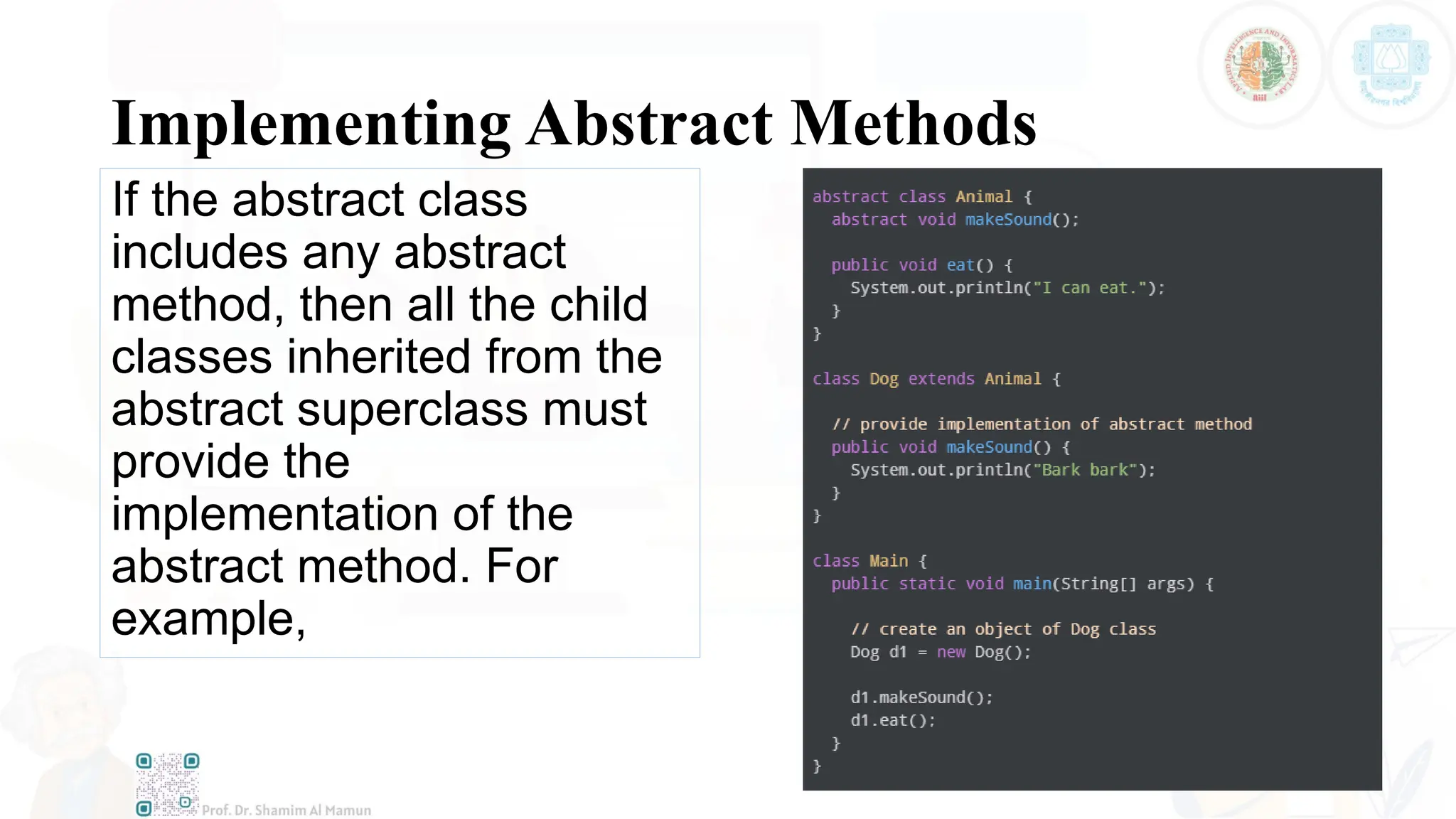 Implementing Abstract Methods
If the abstract class
includes any abstract
method, then all the child
classes inherited from the
abstract superclass must
provide the
implementation of the
abstract method. For
example,
 