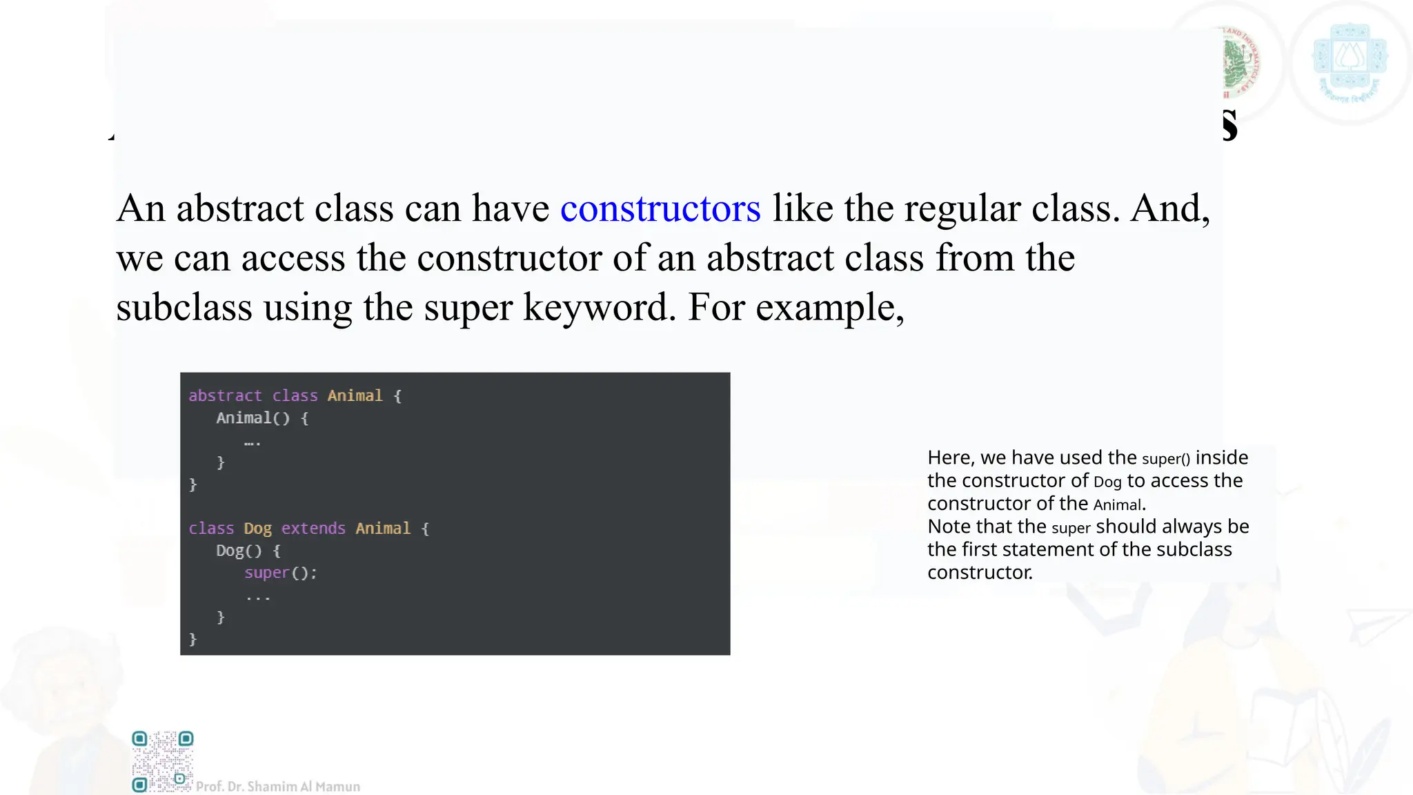 Accesses Constructor of Abstract Classes
An abstract class can have constructors like the regular class. And,
we can access the constructor of an abstract class from the
subclass using the super keyword. For example,
Here, we have used the super() inside
the constructor of Dog to access the
constructor of the Animal.
Note that the super should always be
the first statement of the subclass
constructor.
 
