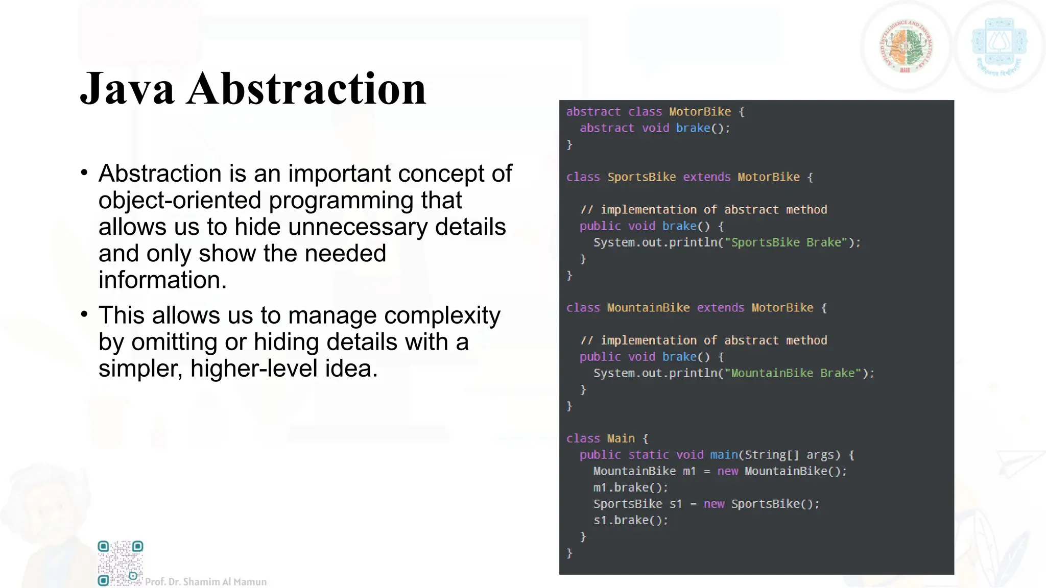 Java Abstraction
• Abstraction is an important concept of
object-oriented programming that
allows us to hide unnecessary details
and only show the needed
information.
• This allows us to manage complexity
by omitting or hiding details with a
simpler, higher-level idea.
 