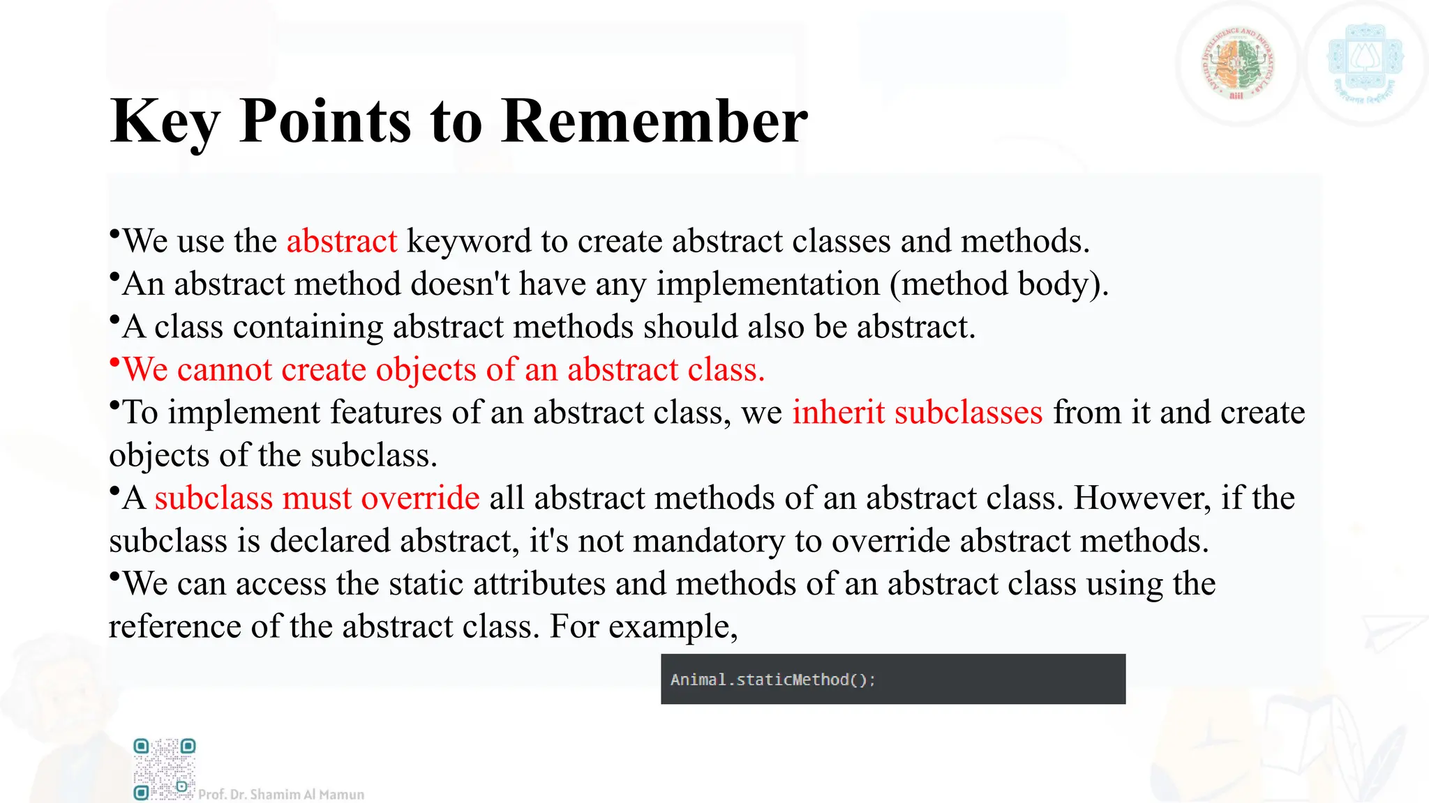 Key Points to Remember
•We use the abstract keyword to create abstract classes and methods.
•An abstract method doesn't have any implementation (method body).
•A class containing abstract methods should also be abstract.
•We cannot create objects of an abstract class.
•To implement features of an abstract class, we inherit subclasses from it and create
objects of the subclass.
•A subclass must override all abstract methods of an abstract class. However, if the
subclass is declared abstract, it's not mandatory to override abstract methods.
•We can access the static attributes and methods of an abstract class using the
reference of the abstract class. For example,
 