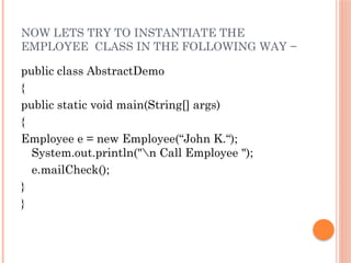 NOW LETS TRY TO INSTANTIATE THE
EMPLOYEE CLASS IN THE FOLLOWING WAY −
public class AbstractDemo
{
public static void main(String[] args)
{
Employee e = new Employee(“John K.“);
System.out.println("n Call Employee ");
e.mailCheck();
}
}
 