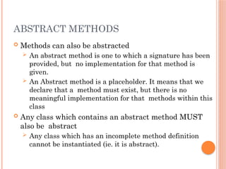 ABSTRACT METHODS
 Methods can also be abstracted
 An abstract method is one to which a signature has been
provided, but no implementation for that method is
given.
 An Abstract method is a placeholder. It means that we
declare that a method must exist, but there is no
meaningful implementation for that methods within this
class
 Any class which contains an abstract method MUST
also be abstract
 Any class which has an incomplete method definition
cannot be instantiated (ie. it is abstract).
 