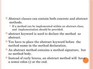  Abstract classes can contain both concrete and abstract
methods.
 If a method can be implemented within an abstract class,
and implementation should be provided.
 abstract keyword is used to declare the method as
abstract.
 You have to place the abstract keyword before the
method name in the method declaration.
 An abstract method contains a method signature, but
no method body.
 Instead of curly braces, an abstract method will have
a semoi colon (;) at the end.
 