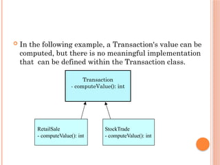 RetailSale
- computeValue(): int
StockTrade
- computeValue(): int
 In the following example, a Transaction's value can be
computed, but there is no meaningful implementation
that can be defined within the Transaction class.
Transaction
- computeValue(): int
 