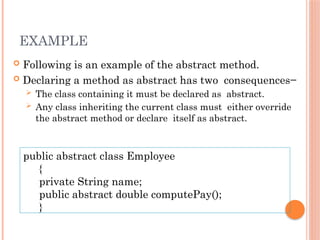 EXAMPLE
 Following is an example of the abstract method.
 Declaring a method as abstract has two consequences−
 The class containing it must be declared as abstract.
 Any class inheriting the current class must either override
the abstract method or declare itself as abstract.
public abstract class Employee
{
private String name;
public abstract double computePay();
}
 