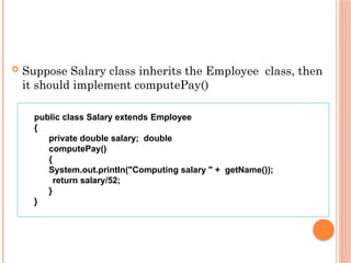  Suppose Salary class inherits the Employee class, then
it should implement computePay()
public class Salary extends Employee
{
private double salary; double
computePay()
{
System.out.println("Computing salary " + getName());
return salary/52;
}
}
 