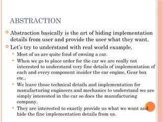 ABSTRACTION
 Abstraction basically is the art of hiding implementation
details from user and provide the user what they want.
 Let’s try to understand with real world example.
 Most of us are quite fond of owning a car.
 When we go to place order for the car we are really not
interested to understand very fine details of implementation of
each and every component insider the car engine, Gear box
etc.,
 We leave those technical details and implementation for
manufacturing engineers and mechanics to understand we are
simply interested in the car so does the manufacturing
company.
 They are interested to exactly provide us what we want and
hide the fine implementation details from us.
 