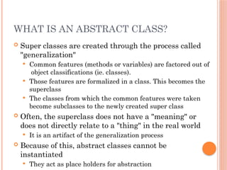WHAT IS AN ABSTRACT CLASS?
 Super classes are created through the process called
"generalization"
 Common features (methods or variables) are factored out of
object classifications (ie. classes).
 Those features are formalized in a class. This becomes the
superclass
 The classes from which the common features were taken
become subclasses to the newly created super class
 Often, the superclass does not have a "meaning" or
does not directly relate to a "thing" in the real world
 It is an artifact of the generalization process
 Because of this, abstract classes cannot be
instantiated
 They act as place holders for abstraction
 