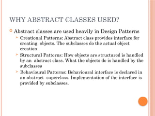 WHY ABSTRACT CLASSES USED?
 Abstract classes are used heavily in Design Patterns
 Creational Patterns: Abstract class provides interface for
creating objects. The subclasses do the actual object
creation
 Structural Patterns: How objects are structured is handled
by an abstract class. What the objects do is handled by the
subclasses
 Behavioural Patterns: Behavioural interface is declared in
an abstract superclass. Implementation of the interface is
provided by subclasses.
 