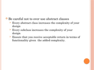  Be careful not to over use abstract classes
 Every abstract class increases the complexity of your
design
 Every subclass increases the complexity of your
design
 Ensure that you receive acceptable return in terms of
functionality given the added complexity.
 