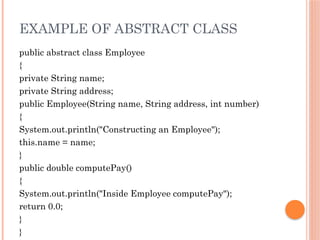 EXAMPLE OF ABSTRACT CLASS
public abstract class Employee
{
private String name;
private String address;
public Employee(String name, String address, int number)
{
System.out.println("Constructing an Employee");
this.name = name;
}
public double computePay()
{
System.out.println("Inside Employee computePay");
return 0.0;
}
}
 