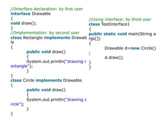 //Interface declaration: by first user
interface Drawable
{
void draw();
}
//Implementation: by second user
class Rectangle implements Drawab
le
{
public void draw()
{
System.out.println("drawing r
ectangle");
}
}
class Circle implements Drawable
{
public void draw()
{
System.out.println("drawing c
ircle");
}
}
//Using interface: by third user
class TestInterface1
{
public static void main(String a
rgs[])
{
Drawable d=new Circle()
;
d.draw();
}
}
 