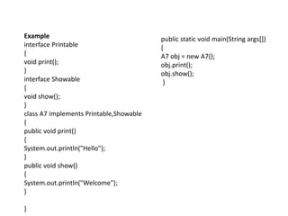 Example
interface Printable
{
void print();
}
interface Showable
{
void show();
}
class A7 implements Printable,Showable
{
public void print()
{
System.out.println("Hello");
}
public void show()
{
System.out.println("Welcome");
}
}
public static void main(String args[])
{
A7 obj = new A7();
obj.print();
obj.show();
}
 