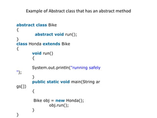 Example of Abstract class that has an abstract method
abstract class Bike
{
abstract void run();
}
class Honda extends Bike
{
void run()
{
System.out.println("running safely
");
}
public static void main(String ar
gs[])
{
Bike obj = new Honda();
obj.run();
}
}
 