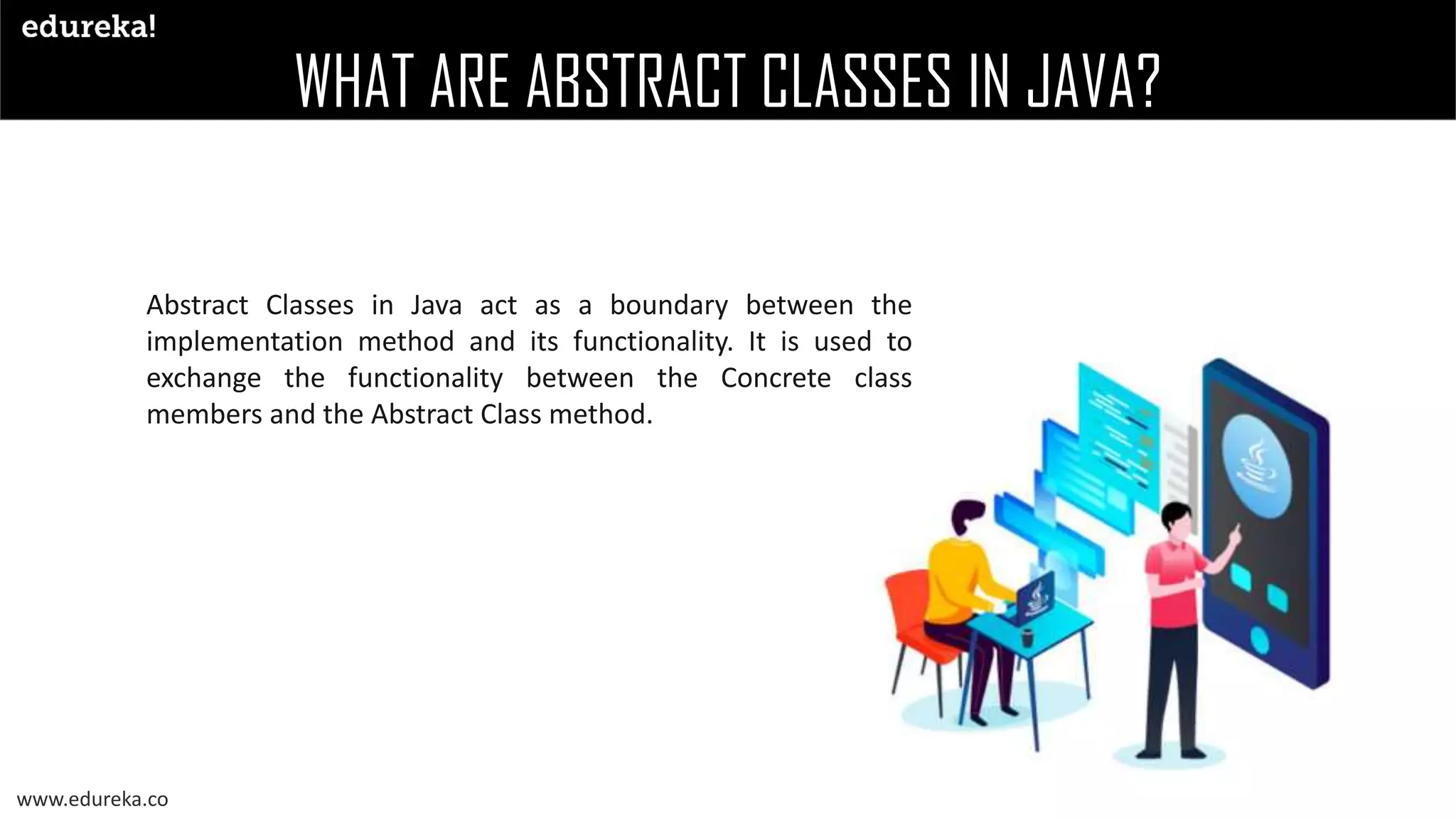 WHAT ARE ABSTRACT CLASSES IN JAVA?
www.edureka.co
Abstract Classes in Java act as a boundary between the
implementation method and its functionality. It is used to
exchange the functionality between the Concrete class
members and the Abstract Class method.
 