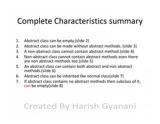 Complete Characteristics summary
1.
2.
3.
4.
5.
6.
7.

Abstract class can be empty.(slide 2)
Abstract class can be made without abstract methods. (slide 3)
A non-abstract class cannot contain abstract method.(slide 4)
Non-abstract class cannot contain abstract methods even there
are non abstract methods too.(slide 5)
An abstract class can contain both abstract and non abstract
methods.(slide 6)
Abstract class can be inherited like normal class(slide 7)
If abstract class contains no abstract methods then subclass of it,
can be empty(slide 8)

 
