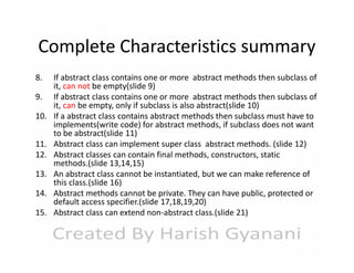 Complete Characteristics summary
8.
9.
10.
11.
12.
13.
14.
15.

If abstract class contains one or more abstract methods then subclass of
it, can not be empty(slide 9)
If abstract class contains one or more abstract methods then subclass of
it, can be empty, only if subclass is also abstract(slide 10)
If a abstract class contains abstract methods then subclass must have to
implements(write code) for abstract methods, if subclass does not want
to be abstract(slide 11)
Abstract class can implement super class abstract methods. (slide 12)
Abstract classes can contain final methods, constructors, static
methods.(slide 13,14,15)
An abstract class cannot be instantiated, but we can make reference of
this class.(slide 16)
Abstract methods cannot be private. They can have public, protected or
default access specifier.(slide 17,18,19,20)
Abstract class can extend non-abstract class.(slide 21)

 