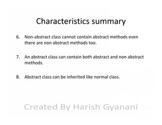 Characteristics summary
6. Non-abstract class cannot contain abstract methods even
there are non abstract methods too.
7. An abstract class can contain both abstract and non abstract
methods.
8. Abstract class can be inherited like normal class.

 