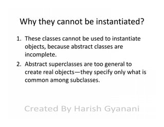 Why they cannot be instantiated?
1. These classes cannot be used to instantiate
objects, because abstract classes are
incomplete.
2. Abstract superclasses are too general to
create real objects—they specify only what is
common among subclasses.

 