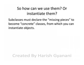 So how can we use them? Or
instantiate them?
Subclasses must declare the “missing pieces” to
become “concrete” classes, from which you can
instantiate objects.

 