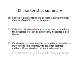 Characteristics summary
10. If abstract class contains one or more abstract methods
then subclass of it, can not be empty.
11. If abstract class contains one or more abstract methods
then subclass of it, can be empty, only if subclass is also
abstract.
12. If a abstract class contains abstract methods then subclass
must have to implements(write code) for abstract
methods, if subclass does not want to be abstract.

 