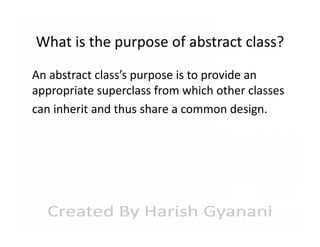 What is the purpose of abstract class?
An abstract class’s purpose is to provide an
appropriate superclass from which other classes
can inherit and thus share a common design.

 