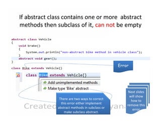 If abstract class contains one or more abstract
methods then subclass of it, can not be empty

Error

There are two ways to correct
this error either implement
abstract methods in subclass or
make subclass abstract.

Next slides
will show
how to
remove this
error

 