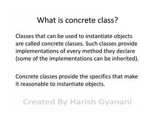 What is concrete class?
Classes that can be used to instantiate objects
are called concrete classes. Such classes provide
implementations of every method they declare
(some of the implementations can be inherited).
Concrete classes provide the specifics that make
it reasonable to instantiate objects.

 
