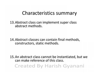Characteristics summary
13.Abstract class can implement super class
abstract methods.
14.Abstract classes can contain final methods,
constructors, static methods.
15.An abstract class cannot be instantiated, but we
can make reference of this class.

 