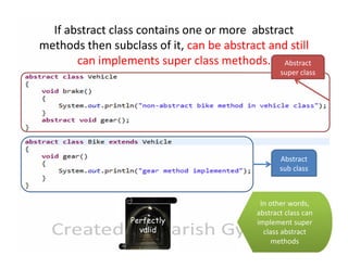 If abstract class contains one or more abstract
methods then subclass of it, can be abstract and still
can implements super class methods. Abstract

super class

Abstract
sub class

Perfectly
valid

In other words,
abstract class can
implement super
class abstract
methods

 