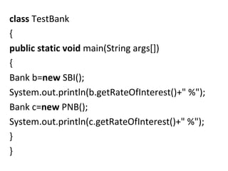 class TestBank
{
public static void main(String args[])
{    
Bank b=new SBI();  
System.out.println(b.getRateOfInterest()+" %");    
Bank c=new PNB();  
System.out.println(c.getRateOfInterest()+" %");    
}
}   
 