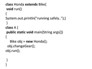 class Honda extends Bike{
void run()
{
System.out.println("running safely..");}
}
class A {
public static void main(String args[])
{
Bike obj = new Honda();
obj.changeGear();
obj.run();
}
}
 