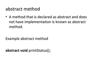 abstract method
• A method that is declared as abstract and does
not have implementation is known as abstract
method.
Example abstract method
abstract void printStatus();
 