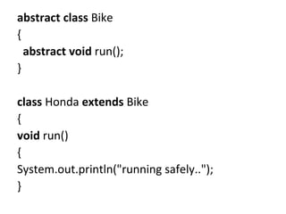 abstract class Bike
{
abstract void run();
}
class Honda extends Bike
{
void run()
{
System.out.println("running safely..");
}
 