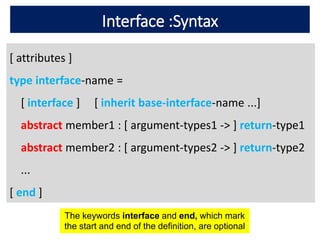 Interface :Syntax
[ attributes ]
type interface-name =
[ interface ] [ inherit base-interface-name ...]
abstract member1 : [ argument-types1 -> ] return-type1
abstract member2 : [ argument-types2 -> ] return-type2
...
[ end ]
The keywords interface and end, which mark
the start and end of the definition, are optional
 