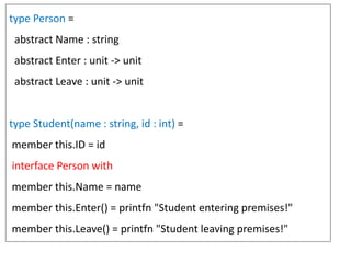 type Person =
abstract Name : string
abstract Enter : unit -> unit
abstract Leave : unit -> unit
type Student(name : string, id : int) =
member this.ID = id
interface Person with
member this.Name = name
member this.Enter() = printfn "Student entering premises!"
member this.Leave() = printfn "Student leaving premises!"
 