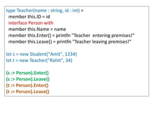 type Teacher(name : string, id : int) =
member this.ID = id
interface Person with
member this.Name = name
member this.Enter() = printfn "Teacher entering premises!“
member this.Leave() = printfn "Teacher leaving premises!“
let s = new Student("Amit", 1234)
let t = new Teacher("Rohit", 34)
(s :> Person).Enter()
(s :> Person).Leave()
(t :> Person).Enter()
(t :> Person).Leave()
 