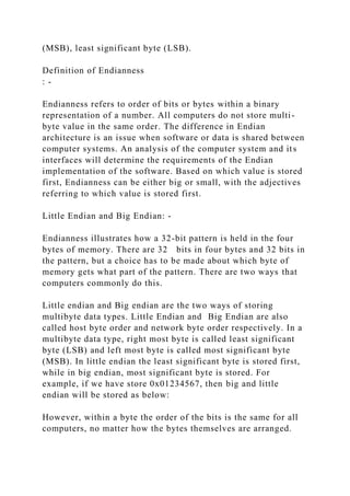 (MSB), least significant byte (LSB).
Definition of Endianness
: -
Endianness refers to order of bits or bytes within a binary
representation of a number. All computers do not store multi-
byte value in the same order. The difference in Endian
architecture is an issue when software or data is shared between
computer systems. An analysis of the computer system and its
interfaces will determine the requirements of the Endian
implementation of the software. Based on which value is stored
first, Endianness can be either big or small, with the adjectives
referring to which value is stored first.
Little Endian and Big Endian: -
Endianness illustrates how a 32-bit pattern is held in the four
bytes of memory. There are 32 bits in four bytes and 32 bits in
the pattern, but a choice has to be made about which byte of
memory gets what part of the pattern. There are two ways that
computers commonly do this.
Little endian and Big endian are the two ways of storing
multibyte data types. Little Endian and Big Endian are also
called host byte order and network byte order respectively. In a
multibyte data type, right most byte is called least significant
byte (LSB) and left most byte is called most significant byte
(MSB). In little endian the least significant byte is stored first,
while in big endian, most significant byte is stored. For
example, if we have store 0x01234567, then big and little
endian will be stored as below:
However, within a byte the order of the bits is the same for all
computers, no matter how the bytes themselves are arranged.
 