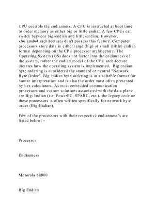CPU controls the endianness. A CPU is instructed at boot time
to order memory as either big or little endian A few CPUs can
switch between big-endian and little-endian. However,
x86/amd64 architectures don't possess this feature. Computer
processors store data in either large (big) or small (little) endian
format depending on the CPU processor architecture. The
Operating System (OS) does not factor into the endianness of
the system, rather the endian model of the CPU architecture
dictates how the operating system is implemented. Big endian
byte ordering is considered the standard or neutral "Network
Byte Order". Big endian byte ordering is in a suitable format for
human interpretation and is also the order most often presented
by hex calculators. As most embedded communication
processors and custom solutions associated with the data plane
are Big-Endian (i.e. PowerPC, SPARC, etc.), the legacy code on
these processors is often written specifically for network byte
order (Big-Endian).
Few of the processors with their respective endianness’s are
listed below: -
Processor
Endianness
Motorola 68000
Big Endian
 