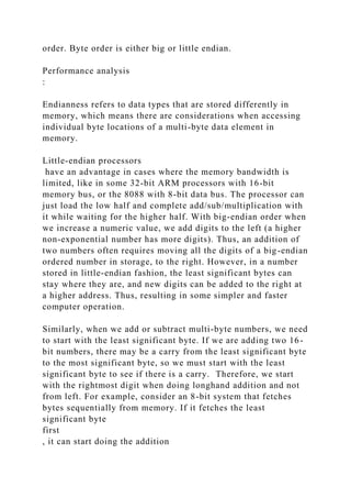 order. Byte order is either big or little endian.
Performance analysis
:
Endianness refers to data types that are stored differently in
memory, which means there are considerations when accessing
individual byte locations of a multi-byte data element in
memory.
Little-endian processors
have an advantage in cases where the memory bandwidth is
limited, like in some 32-bit ARM processors with 16-bit
memory bus, or the 8088 with 8-bit data bus. The processor can
just load the low half and complete add/sub/multiplication with
it while waiting for the higher half. With big-endian order when
we increase a numeric value, we add digits to the left (a higher
non-exponential number has more digits). Thus, an addition of
two numbers often requires moving all the digits of a big-endian
ordered number in storage, to the right. However, in a number
stored in little-endian fashion, the least significant bytes can
stay where they are, and new digits can be added to the right at
a higher address. Thus, resulting in some simpler and faster
computer operation.
Similarly, when we add or subtract multi-byte numbers, we need
to start with the least significant byte. If we are adding two 16-
bit numbers, there may be a carry from the least significant byte
to the most significant byte, so we must start with the least
significant byte to see if there is a carry. Therefore, we start
with the rightmost digit when doing longhand addition and not
from left. For example, consider an 8-bit system that fetches
bytes sequentially from memory. If it fetches the least
significant byte
first
, it can start doing the addition
 