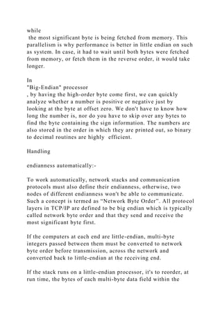 while
the most significant byte is being fetched from memory. This
parallelism is why performance is better in little endian on such
as system. In case, it had to wait until both bytes were fetched
from memory, or fetch them in the reverse order, it would take
longer.
In
"Big-Endian" processor
, by having the high-order byte come first, we can quickly
analyze whether a number is positive or negative just by
looking at the byte at offset zero. We don't have to know how
long the number is, nor do you have to skip over any bytes to
find the byte containing the sign information. The numbers are
also stored in the order in which they are printed out, so binary
to decimal routines are highly efficient.
Handling
endianness automatically:-
To work automatically, network stacks and communication
protocols must also define their endianness, otherwise, two
nodes of different endianness won't be able to communicate.
Such a concept is termed as “Network Byte Order”. All protocol
layers in TCP/IP are defined to be big endian which is typically
called network byte order and that they send and receive the
most significant byte first.
If the computers at each end are little-endian, multi-byte
integers passed between them must be converted to network
byte order before transmission, across the network and
converted back to little-endian at the receiving end.
If the stack runs on a little-endian processor, it's to reorder, at
run time, the bytes of each multi-byte data field within the
 
