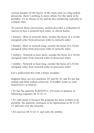 various headers of the layers. If the stack runs on a big-endian
processor, there’s nothing to stress about. For the stack to be
portable, it's to choose to try and do this reordering, typically at
compile time.
To convert these conversions, sockets provides a collection of
macros to host a network byte order, as shown below:
• htons() - Host to network short, reorder the bytes of a 16-bit
unsigned value from processor order to network order.
• htonl() - Host to network long, reorder the bytes of a 32-bit
unsigned value from processor order to network order.
• ntohs() - Network to host short, reorder the bytes of a 16-bit
unsigned value from network order to processor order.
• ntohl() - Network to host long, reorder the bytes of a 32-bit
unsigned value from network order to processor order.
Let’s understand this with a better example:
Suppose there are two machines S1 and S2, S1 and S2 are big-
endian and little-endian relatively. If S1(BE) wants to send
0x44332211 to S2(LE)
• S1 has the quantity 0x44332211, it'll store in memory as
following sequence 44 33 22 11.
• S1 calls htonl () because the program has been written to be
portable. the quantity continues to be represented as 44 33 22
11 and sent over the network.
• S2 receives 44 33 22 11 and calls the ntohl().
 